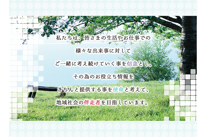 私たちは、皆さまの生活やお仕事での様々な出来事に対してご一緒に考え続けていく事を信念とし、その為のお役立ち情報をきちんと提供する事を使命と考えて、地域社会の伴走者を目指しています。